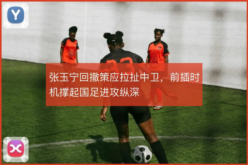 张玉宁回撤策应拉扯中卫，前插时机撑起国足进攻纵深