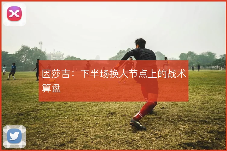 因莎吉：下半场换人节点上的战术算盘