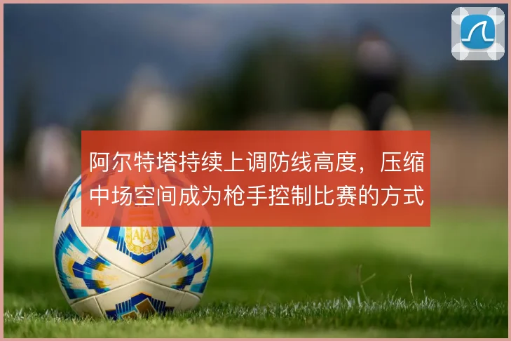 阿尔特塔持续上调防线高度，压缩中场空间成为枪手控制比赛的方式
