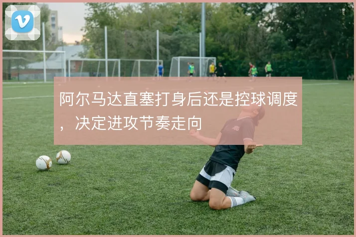 阿尔马达直塞打身后还是控球调度，决定进攻节奏走向