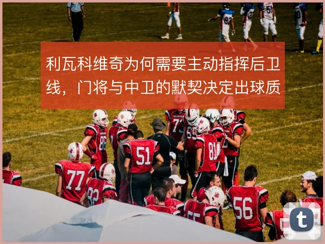 利瓦科维奇为何需要主动指挥后卫线，门将与中卫的默契决定出球质量