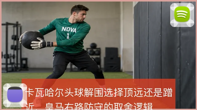 卡瓦哈尔头球解围选择顶远还是蹭近,皇马右路防守的取舍逻辑