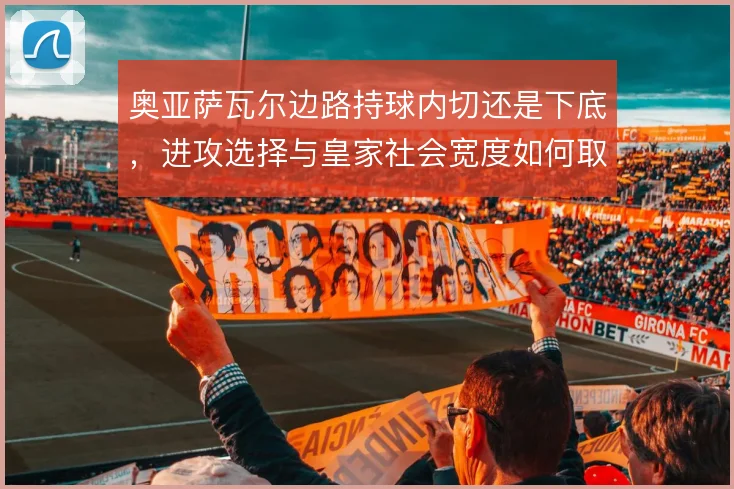 奥亚萨瓦尔边路持球内切还是下底,进攻选择与皇家社会宽度如何取舍