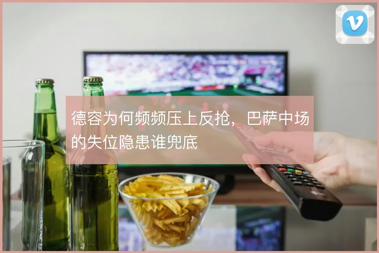 德容为何频频压上反抢，巴萨中场的失位隐患谁兜底