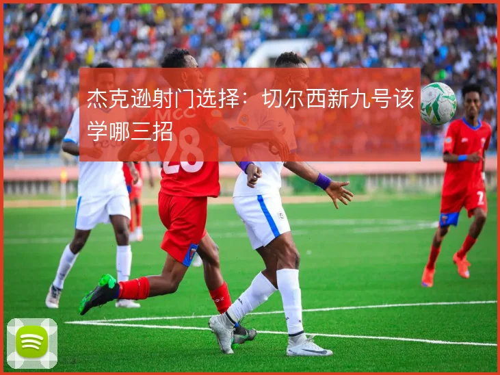 杰克逊射门选择：切尔西新九号该学哪三招