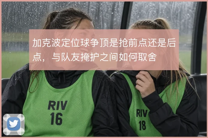 加克波定位球争顶是抢前点还是后点，与队友掩护之间如何取舍