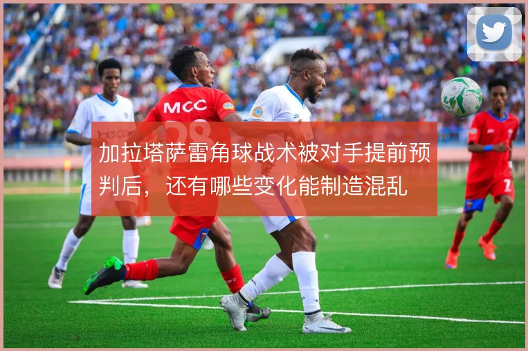 加拉塔萨雷角球战术被对手提前预判后，还有哪些变化能制造混乱