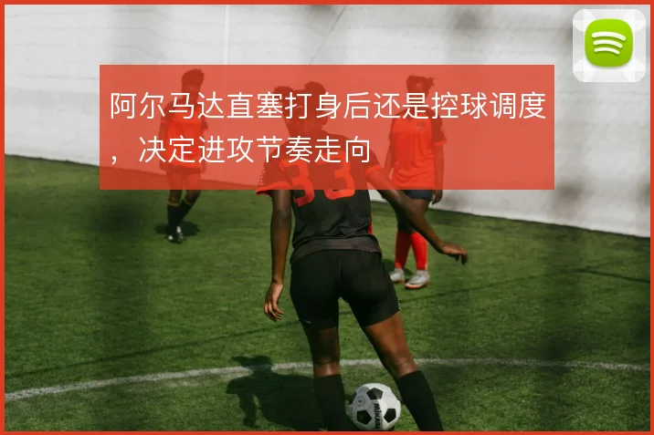 阿尔马达直塞打身后还是控球调度，决定进攻节奏走向
