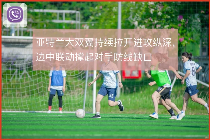 亚特兰大双翼持续拉开进攻纵深，边中联动撑起对手防线缺口