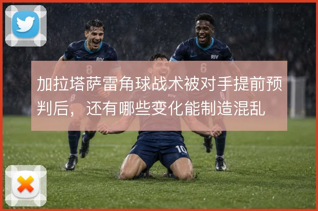 加拉塔萨雷角球战术被对手提前预判后，还有哪些变化能制造混乱