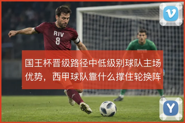 国王杯晋级路径中低级别球队主场优势，西甲球队靠什么撑住轮换阵容