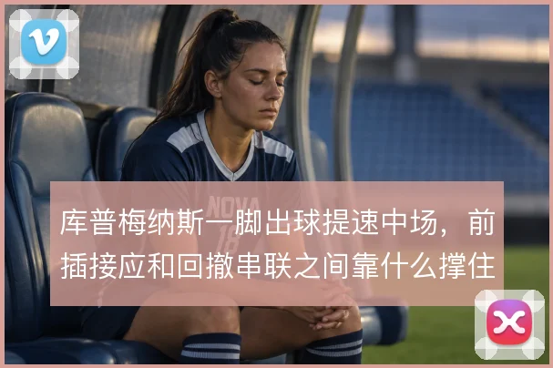 库普梅纳斯一脚出球提速中场，前插接应和回撤串联之间靠什么撑住节奏