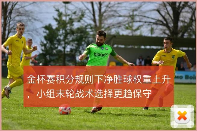 金杯赛积分规则下净胜球权重上升，小组末轮战术选择更趋保守