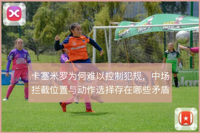 卡塞米罗为何难以控制犯规，中场拦截位置与动作选择存在哪些矛盾