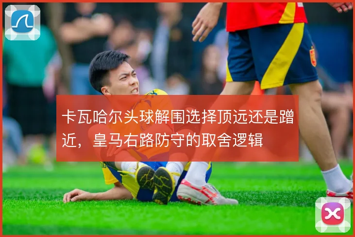卡瓦哈尔头球解围选择顶远还是蹭近，皇马右路防守的取舍逻辑