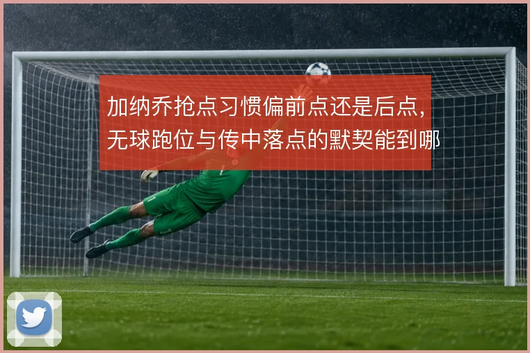 加纳乔抢点习惯偏前点还是后点,无球跑位与传中落点的默契能到哪一步