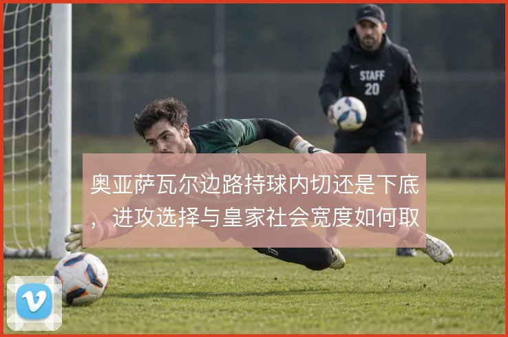 奥亚萨瓦尔边路持球内切还是下底，进攻选择与皇家社会宽度如何取舍