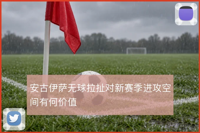 安古伊萨无球拉扯对新赛季进攻空间有何价值