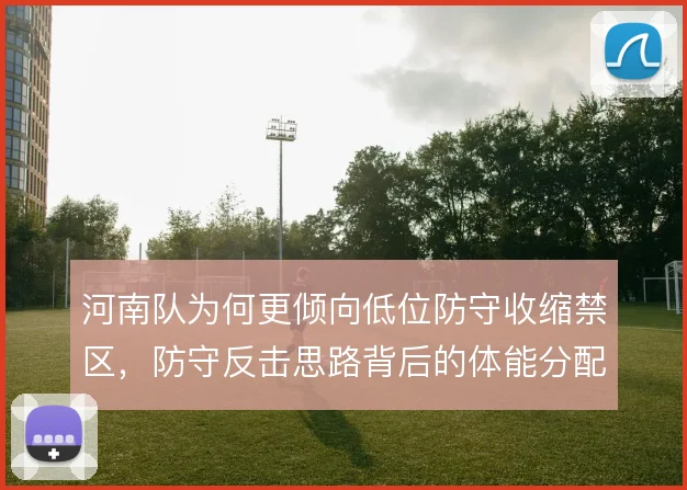 河南队为何更倾向低位防守收缩禁区，防守反击思路背后的体能分配考量