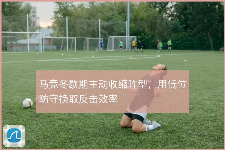 马竞冬歇期主动收缩阵型，用低位防守换取反击效率