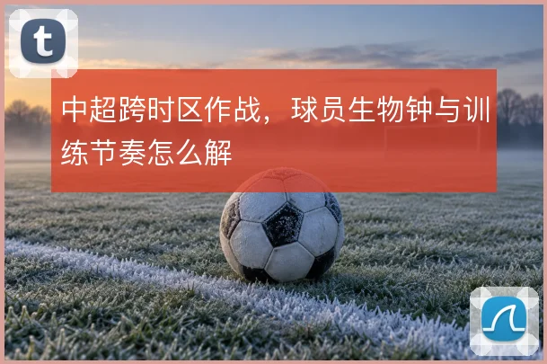 中超跨时区作战，球员生物钟与训练节奏怎么解